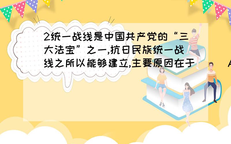 2统一战线是中国共产党的“三大法宝”之一,抗日民族统一战线之所以能够建立,主要原因在于 （ ）A．国共两党的矛盾已经彻底消灭 B．中日民族矛盾已经成为中国社会的主要矛盾C．中国共