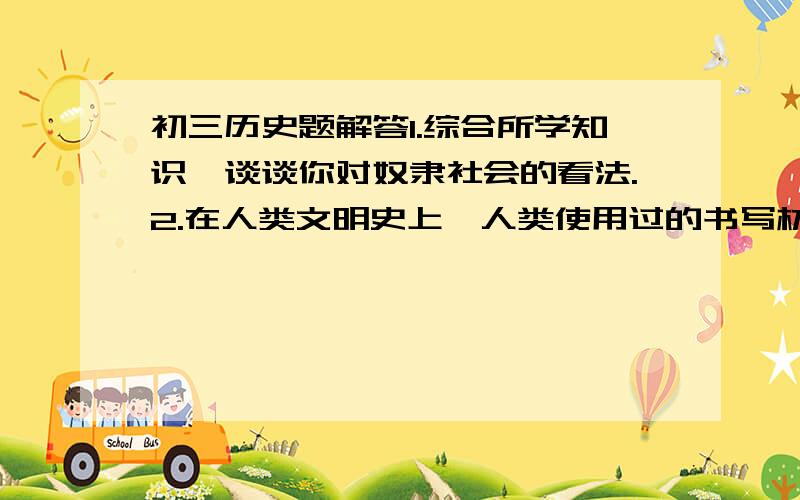 初三历史题解答1.综合所学知识,谈谈你对奴隶社会的看法.2.在人类文明史上,人类使用过的书写材料有哪些?3.美国独立战争成功的原因有哪些?4.综合所学知识,对1787年宪法作出客观评价.5.举例