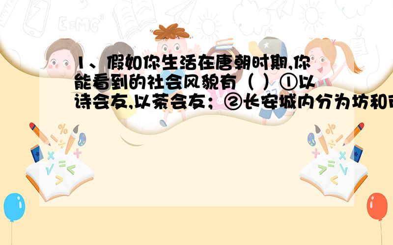 1、假如你生活在唐朝时期,你能看到的社会风貌有（ ）①以诗会友,以茶会友；②长安城内分为坊和市,坊为住宅区,市为商业区；③越窑白瓷、邢窑青瓷和唐三彩在陶瓷业中最为有名,风行一时