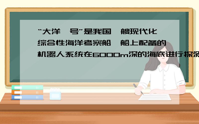 “大洋一号”是我国一艘现代化综合性海洋考察船,船上配备的机器人系统在6000m深的海底进行探测时,机器人受到海水的压强是多少Pa?若某次探测时机器人受到海水的压强是2.06×10的7次方Pa,则