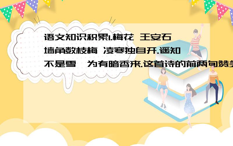 语文知识积累1.梅花 王安石墙角数枝梅 凌寒独自开.遥知不是雪,为有暗香来.这首诗的前两句赞美了梅花（ ）、（ ）的气概,后两句突出了（ ）、（ ）的特点,整首诗通过写梅花的（ ）、（