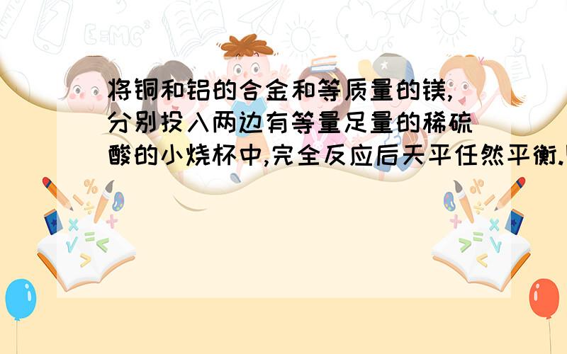 将铜和铝的合金和等质量的镁,分别投入两边有等量足量的稀硫酸的小烧杯中,完全反应后天平任然平衡.则合金中铜和铝的质量比为?A:1:3B:2:1C:1:1D：无法判断