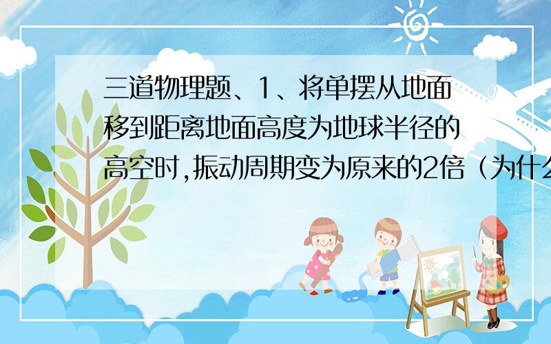 三道物理题、1、将单摆从地面移到距离地面高度为地球半径的高空时,振动周期变为原来的2倍（为什么?根据公式g=（GM/R）R扩大为原来的2倍.g为原来的一半、那么根据公式T=2π√(L/g),应该扩大