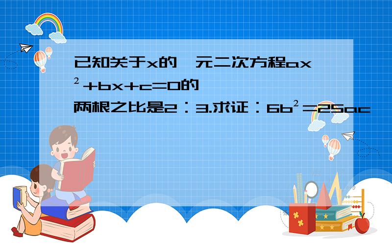 已知关于x的一元二次方程ax²+bx+c=0的两根之比是2：3.求证：6b²=25ac