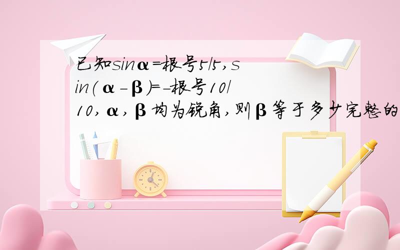 已知sinα=根号5/5,sin(α-β)=-根号10/10,α,β均为锐角,则β等于多少完整的