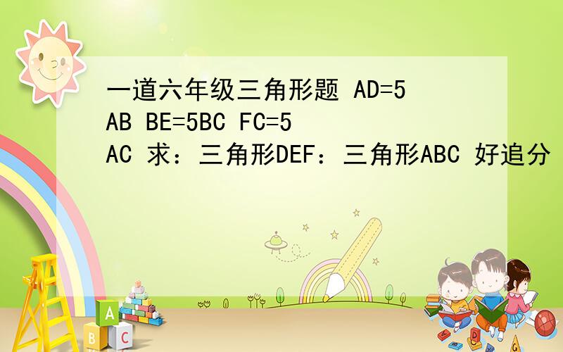 一道六年级三角形题 AD=5AB BE=5BC FC=5AC 求：三角形DEF：三角形ABC 好追分