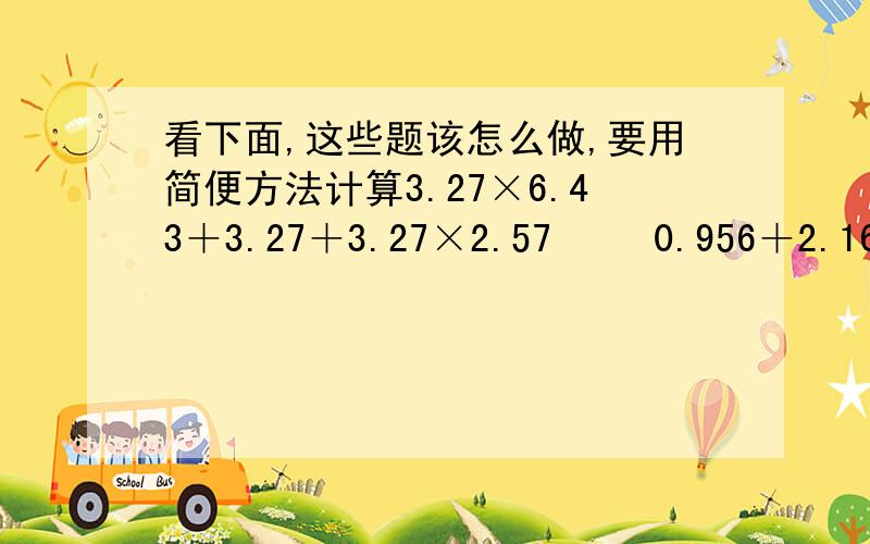 看下面,这些题该怎么做,要用简便方法计算3.27×6.43＋3.27＋3.27×2.57 　　0.956＋2.16－1.176－0.75 0.3－15×(8.4－5.86)÷0.01　　(6.1－4.6)×(9－0.4)＋(4.1－2.85) 1－[10－(69.696÷3.2)]×1.01