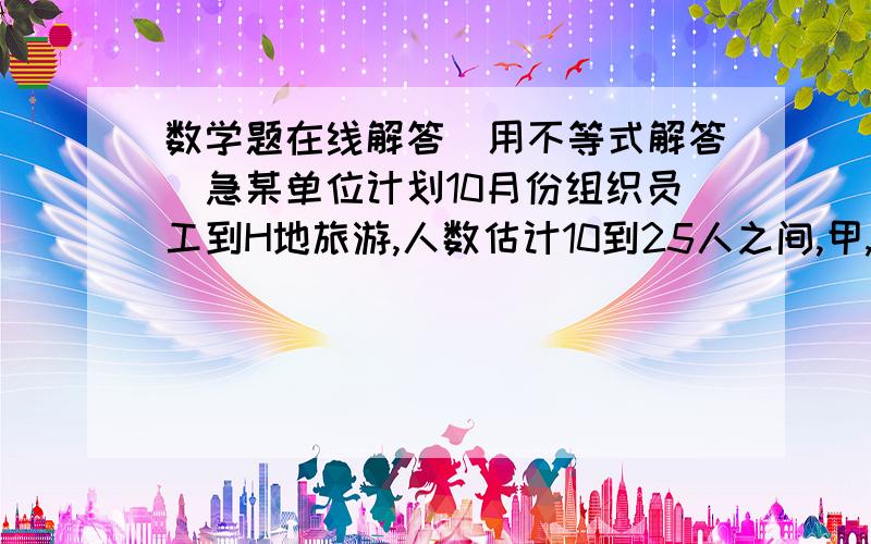 数学题在线解答（用不等式解答)急某单位计划10月份组织员工到H地旅游,人数估计10到25人之间,甲,乙两旅游行社的服务质量相同,且组织到H地旅游的价格都是每人200.该单位联系时,甲旅行社表