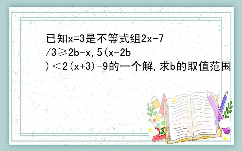 已知x=3是不等式组2x-7/3≥2b-x,5(x-2b)＜2(x+3)-9的一个解,求b的取值范围