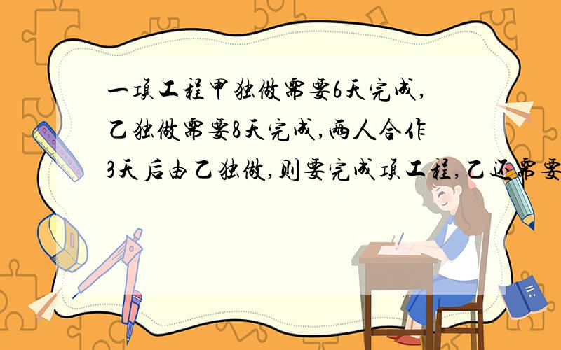 一项工程甲独做需要6天完成,乙独做需要8天完成,两人合作3天后由乙独做,则要完成项工程,乙还需要做（）a.1天 b.2天 c.3天 d.4天