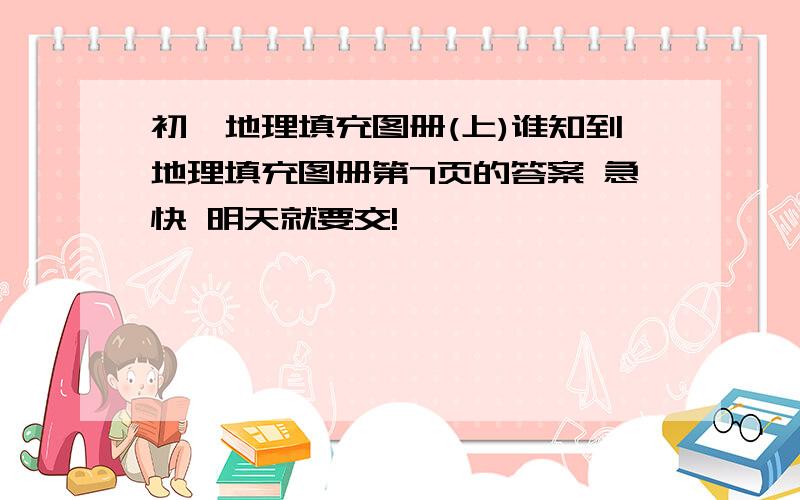 初一地理填充图册(上)谁知到地理填充图册第7页的答案 急快 明天就要交!