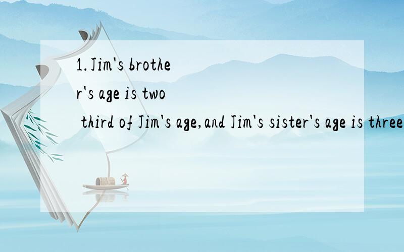 1.Jim's brother's age is two third of Jim's age,and Jim's sister's age is three fourths move than Jim's.We know Jim's brother's age is 8,how old is Jim's sister?2.A shop opens at 10:00 am and closes at 6:00 pm.About 100 customers enter into this shop