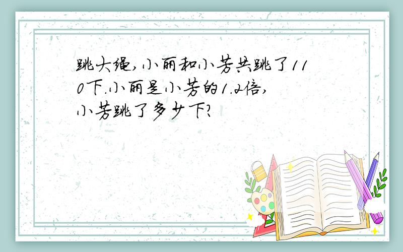 跳大绳,小丽和小芳共跳了110下.小丽是小芳的1.2倍,小芳跳了多少下?