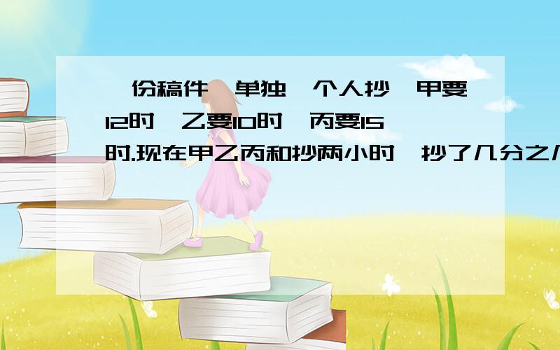 一份稿件,单独一个人抄,甲要12时,乙要10时,丙要15时.现在甲乙丙和抄两小时,抄了几分之几?