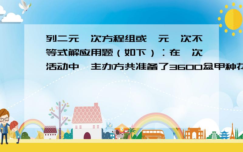 列二元一次方程组或一元一次不等式解应用题（如下）：在一次活动中,主办方共准备了3600盆甲种花和2900盆乙种花,计划用甲、乙两种花搭造出A、B两种园艺造型共50个,搭造要求的花盆数如下