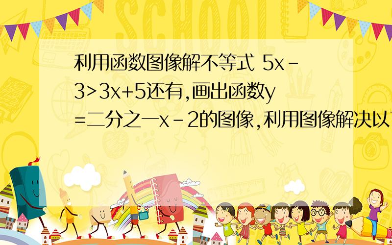 利用函数图像解不等式 5x-3>3x+5还有,画出函数y=二分之一x-2的图像,利用图像解决以下问题（1）求方程二分之一x-2=0的解（2）求不等式二分之一x-2>0的解集没有图片的不算数