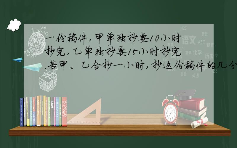 一份稿件,甲单独抄要10小时抄完,乙单独抄要15小时抄完.若甲、乙合抄一小时,抄这份稿件的几分之几