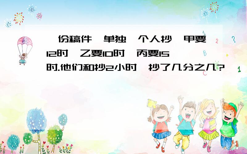 一份稿件,单独一个人抄,甲要12时,乙要10时,丙要15时.他们和抄2小时,抄了几分之几?