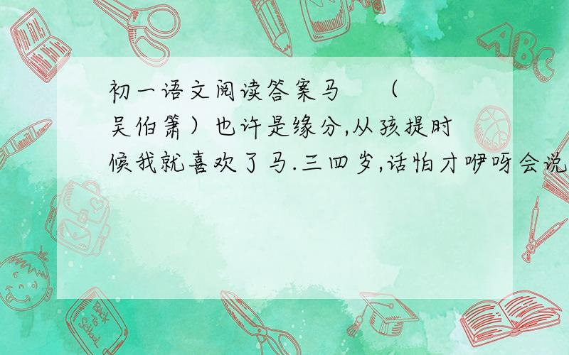 初一语文阅读答案马    （吴伯箫）也许是缘分,从孩提时候我就喜欢了马.三四岁,话怕才咿呀会说,亦复刚刚记事,朦胧想着,仿佛家门前,老槐树荫下,站满了大圈人,说不定是送四姑走呢.老长工