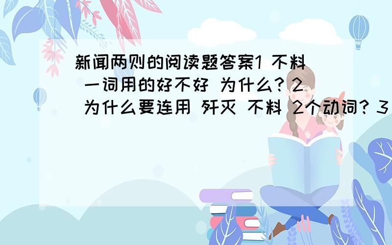 新闻两则的阅读题答案1 不料 一词用的好不好 为什么？2 为什么要连用 歼灭 不料 2个动词？3 我们在所有江淮河汉区域，而且是森林。不仅生了根，而且枝叶茂盛了。这些词语内涵分别是什