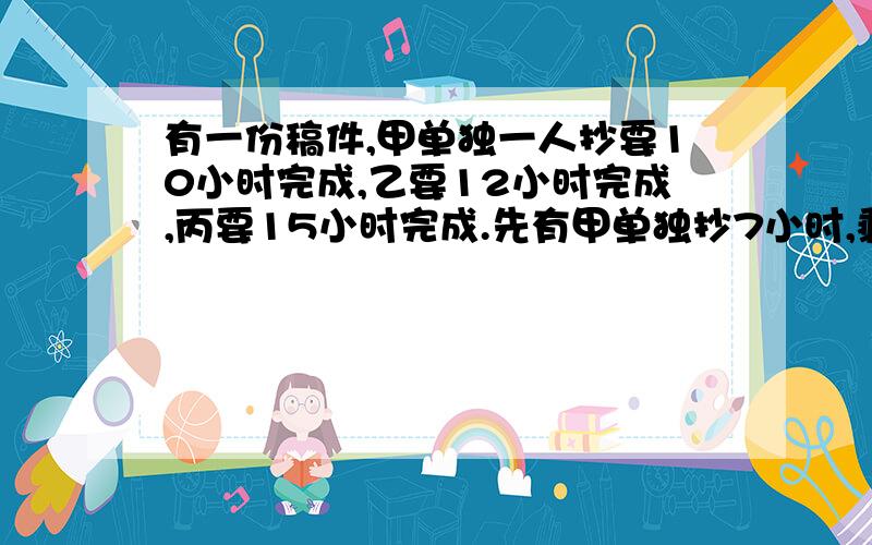 有一份稿件,甲单独一人抄要10小时完成,乙要12小时完成,丙要15小时完成.先有甲单独抄7小时,剩下的由乙两人合抄,还要几小时完成?快