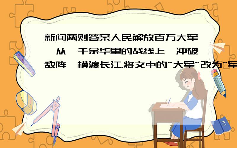 新闻两则答案人民解放百万大军,从一千余华里的战线上,冲破敌阵,横渡长江.将文中的“大军”改为“军队”,“冲破”改为“攻进”,“横渡”改为“渡过”,好不好?为什么?