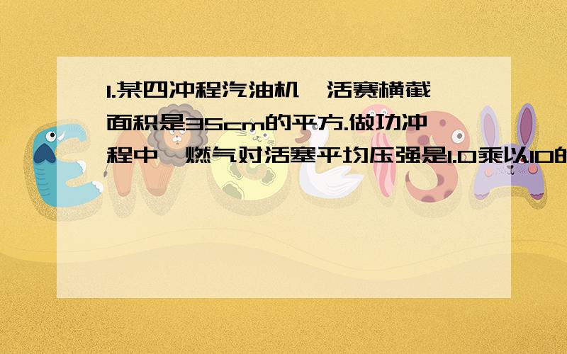 1.某四冲程汽油机,活赛横截面积是35cm的平方.做功冲程中,燃气对活塞平均压强是1.0乘以10的6次方pa,活塞移动的距离是60毫米,所用时间是0.015秒.试求；(1)做功冲程中,燃气对活塞的平均压力是多