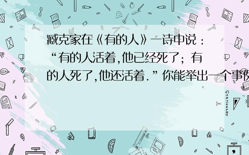 臧克家在《有的人》一诗中说：“有的人活着,他已经死了；有的人死了,他还活着.”你能举出一个事例吗?请仿照示例来表达.示例：“做了再说”、“说了跟着做”的闻一多先生的英魂会永