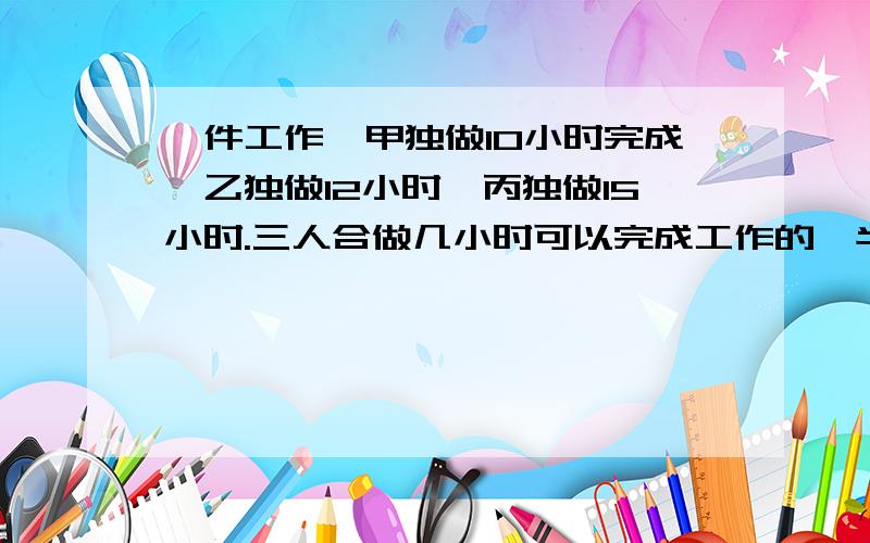 一件工作,甲独做10小时完成,乙独做12小时,丙独做15小时.三人合做几小时可以完成工作的一半的一半?