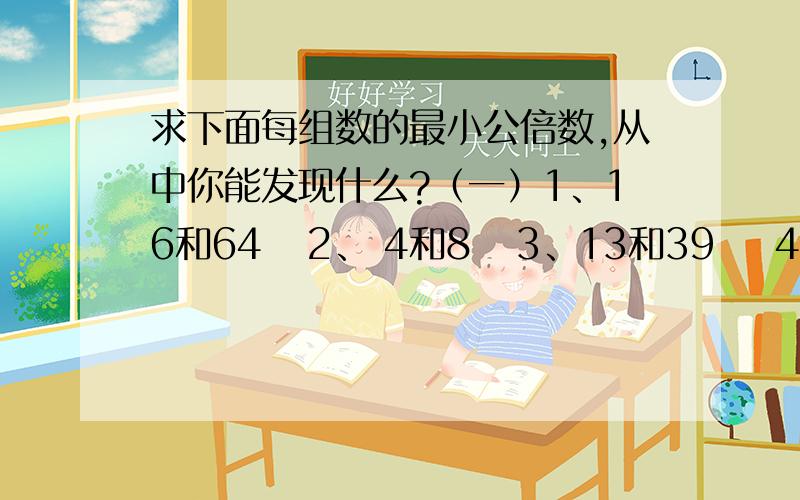 求下面每组数的最小公倍数,从中你能发现什么?（一）1、16和64   2、 4和8   3、13和39    4、12和60发现：（二）1、11和3    2、5和6    3、4和9         4、7和8发现：