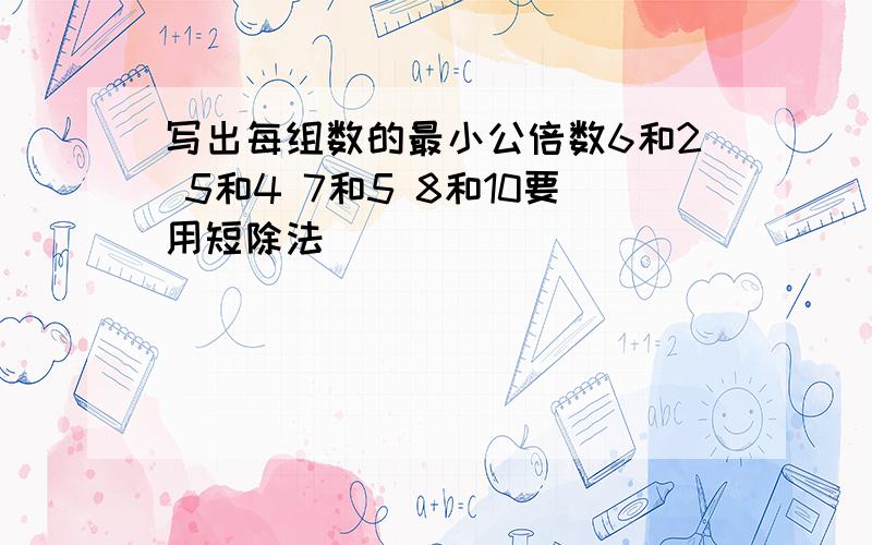 写出每组数的最小公倍数6和2 5和4 7和5 8和10要用短除法