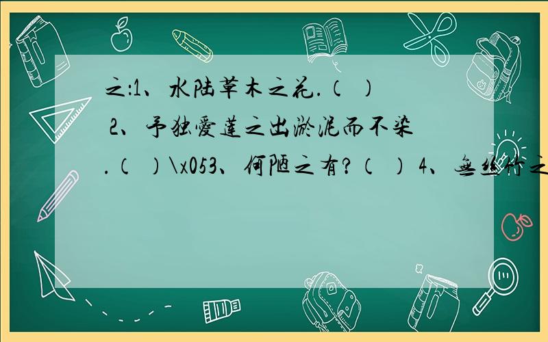 之：1、水陆草木之花.（ ） 2、予独爱莲之出淤泥而不染.（ ）\x053、何陋之有?（ ） 4、无丝竹之乱耳.（ ）\x055、闻之,欣然规往.（ ）自：1自三峡七百里中.（       