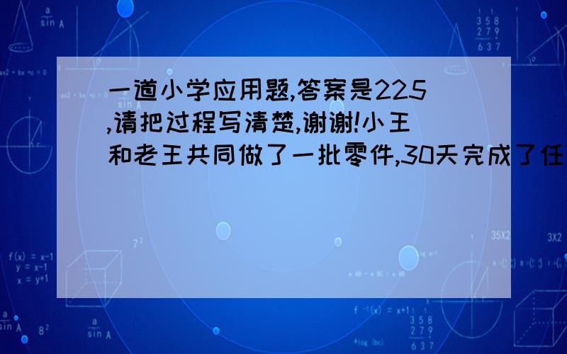 一道小学应用题,答案是225,请把过程写清楚,谢谢!小王和老王共同做了一批零件,30天完成了任务,已知老王每天比小王多做2个,而小王在中途请假5天,于是,小王完成的零件个数恰好是老王的一半