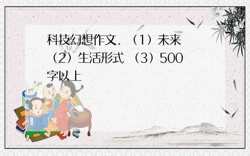 科技幻想作文. （1）未来 （2）生活形式 （3）500字以上