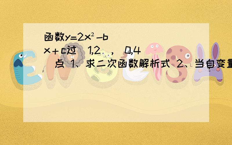 函数y=2x²-bx＋c过（1,2）,（0,4）点 1、求二次函数解析式 2、当自变量x在甚么范围内取值时,y随x而增大 3、这个二次函数有最大值还是最小值?若有,当X取何值时,函数取得最大值还是最小值?