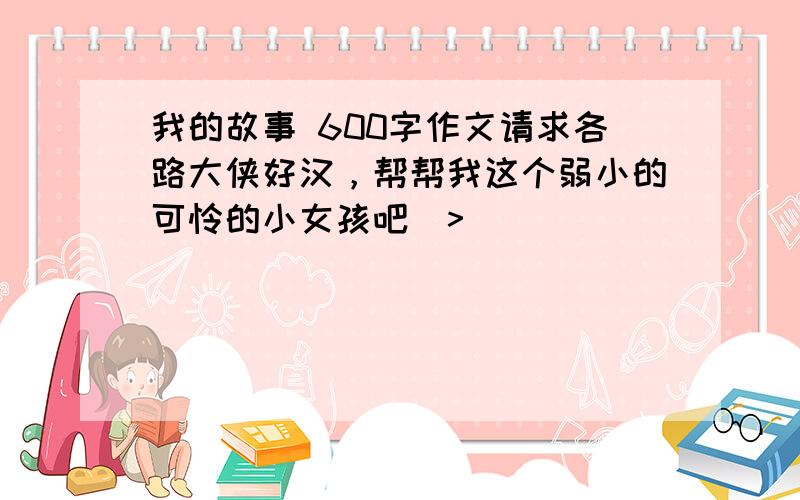 我的故事 600字作文请求各路大侠好汉，帮帮我这个弱小的可怜的小女孩吧(>__