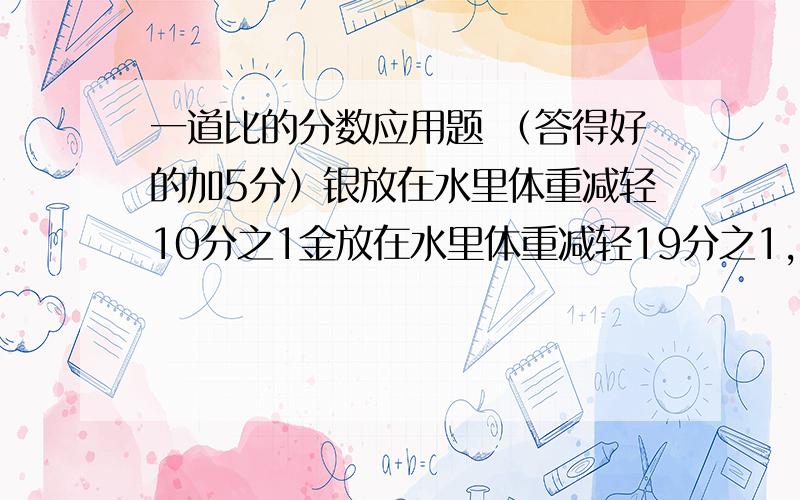 一道比的分数应用题 （答得好的加5分）银放在水里体重减轻10分之1金放在水里体重减轻19分之1,有一块合金放在水中称重,重量减轻77分之5,这块金银的重量比为多少?