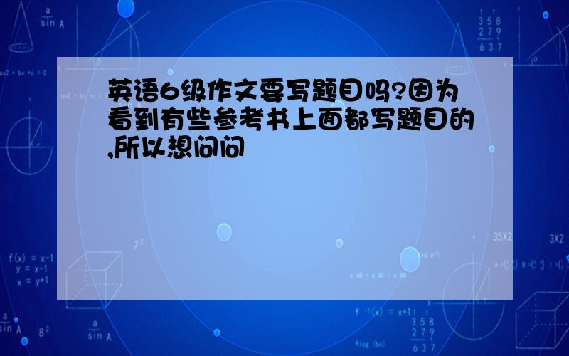 英语6级作文要写题目吗?因为看到有些参考书上面都写题目的,所以想问问