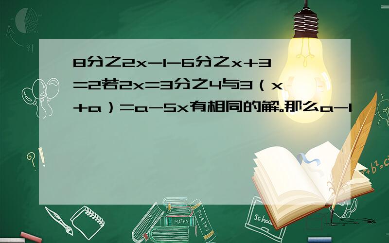 8分之2x-1-6分之x+3=2若2x=3分之4与3（x+a）=a-5x有相同的解。那么a-1