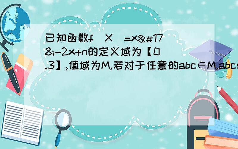 已知函数f(X)=x²-2x+n的定义域为【0.3】,值域为M,若对于任意的abc∈M,abc都分别是一个三角形的三边求n的取值