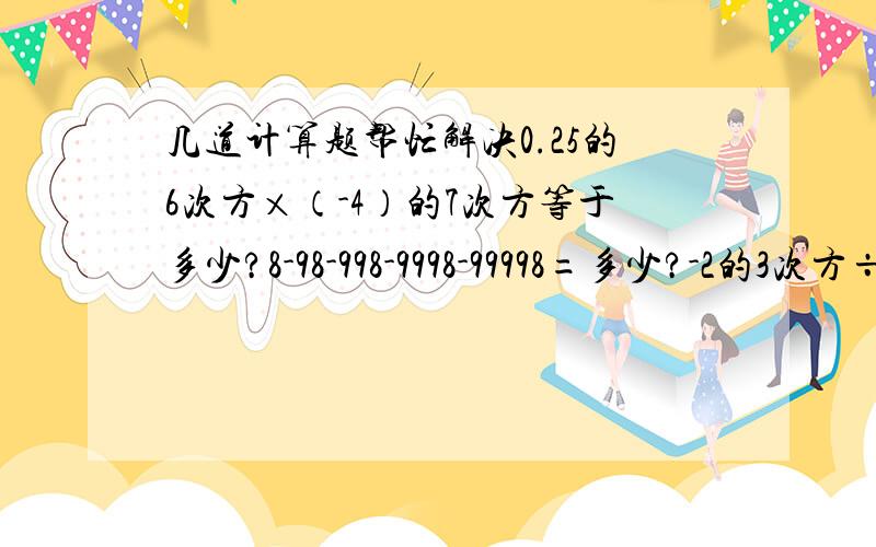 几道计算题帮忙解决0.25的6次方×（-4）的7次方等于多少?8-98-998-9998-99998=多少?-2的3次方÷2-（-2）的2次方×（-1）的2008次方=多少?就这几道,能做多少就做多少,急用~