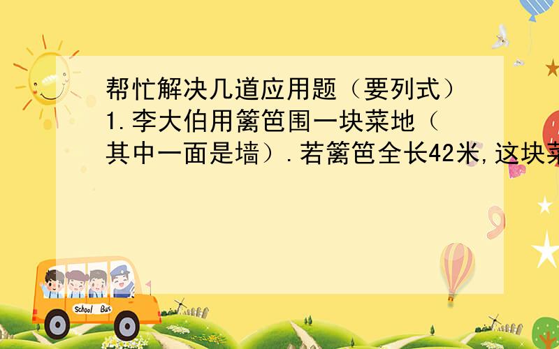 帮忙解决几道应用题（要列式）1.李大伯用篱笆围一块菜地（其中一面是墙）.若篱笆全长42米,这块菜地的面积是多少平方米?2.一辆汽车,第一天跑完全程的五分之二,第二天跑完全程剩下的二