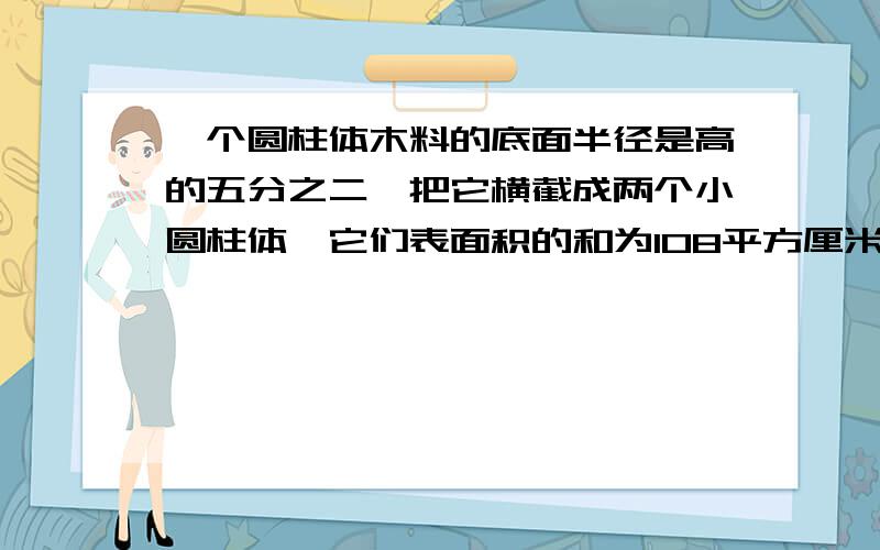 一个圆柱体木料的底面半径是高的五分之二,把它横截成两个小圆柱体,它们表面积的和为108平方厘米．原来这根木材的底面积是多少?重重有赏啊!请用小学方法－－－－－－－算式，最好还注