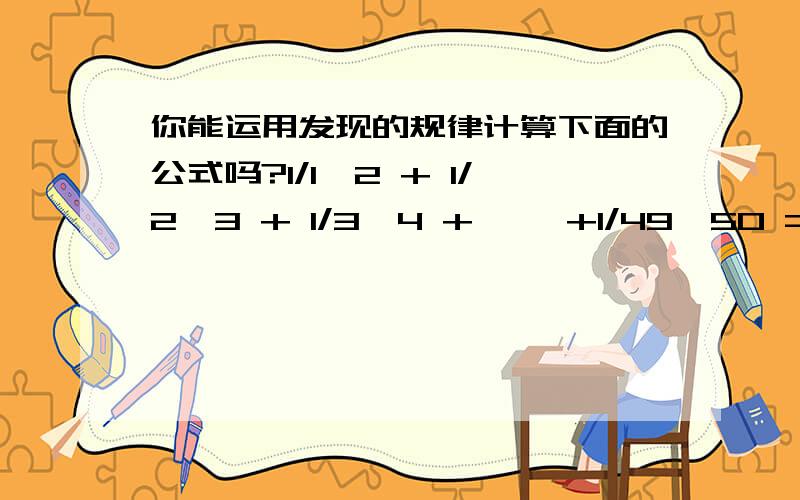 你能运用发现的规律计算下面的公式吗?1/1×2 + 1/2×3 + 1/3×4 + ……+1/49×50 =（ ）