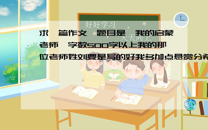 求一篇作文,题目是《我的启蒙老师》字数500字以上我的那位老师姓刘要是写的好我多加点悬赏分希望有具体事例