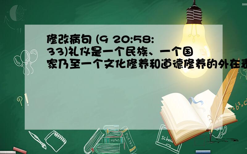 修改病句 (9 20:58:33)礼仪是一个民族、一个国家乃至一个文化修养和道德修养的外在表现形式,是做人得基本要求.一个人要有所成就,就必须在学礼开始.这样,才能真正自立于社会,实现人的全面