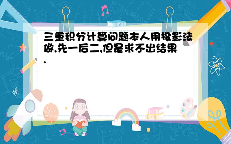 三重积分计算问题本人用投影法做,先一后二,但是求不出结果.