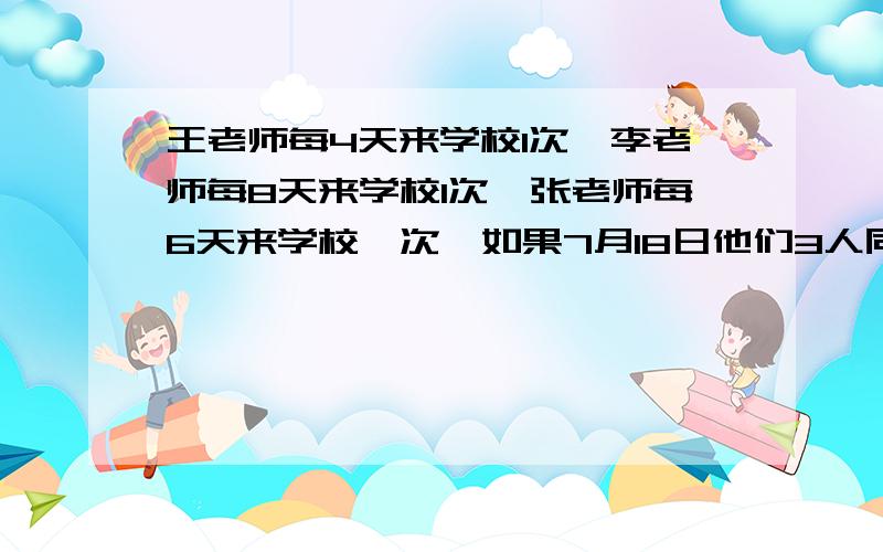 王老师每4天来学校1次,李老师每8天来学校1次,张老师每6天来学校一次,如果7月18日他们3人同一天返校,下一次三人同一天返校是几月几日?答.