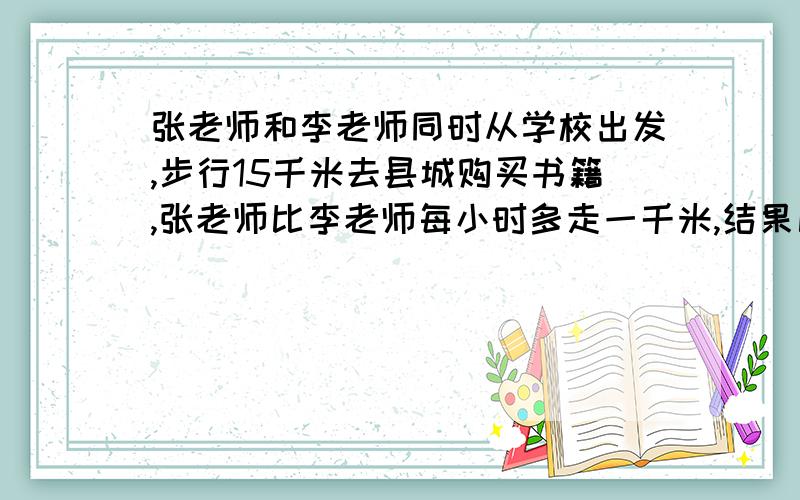 张老师和李老师同时从学校出发,步行15千米去县城购买书籍,张老师比李老师每小时多走一千米,结果比李老师早到半小时,两位老师每小时各走多少千米