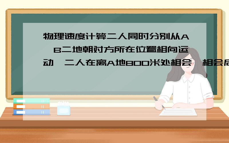 物理速度计算二人同时分别从A、B二地朝对方所在位置相向运动,二人在离A地800米处相会,相会后继续运动,二人到达对方所在原位置后均立即原路返回,他们又在离B地600米处相会,设A、B速度恒